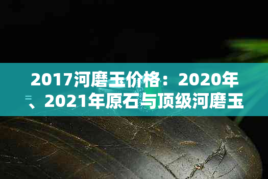 2017河磨玉价格：2020年、2021年原石与顶级河磨玉的市场价值