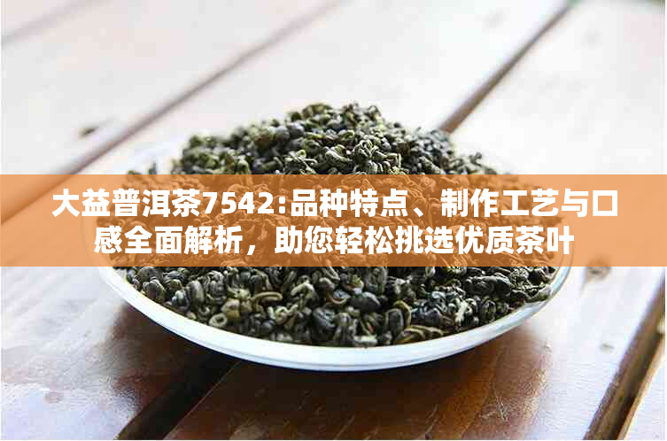 大益普洱茶7542:品种特点、制作工艺与口感全面解析，助您轻松挑选优质茶叶