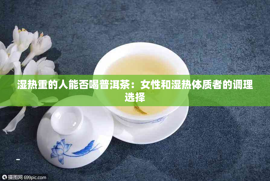 湿热重的人能否喝普洱茶：女性和湿热体质者的调理选择