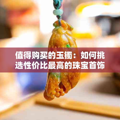 值得购买的玉镯：如何挑选性价比更高的珠宝首饰