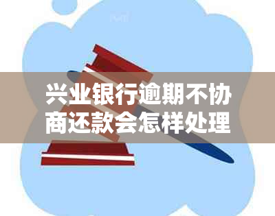 兴业银行逾期不协商还款会怎样处理