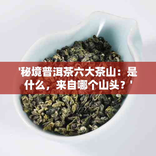 '秘境普洱茶六大茶山：是什么，来自哪个山头？'