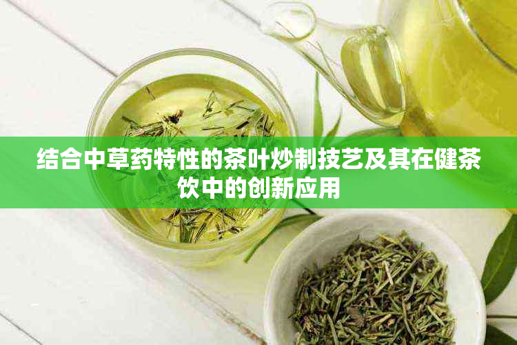 结合中草特性的茶叶炒制技艺及其在健茶饮中的创新应用