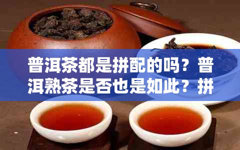 普洱茶都是拼配的吗？普洱熟茶是否也是如此？拼配在普洱茶中的意义是什么？