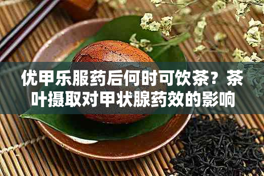 优甲乐服后何时可饮茶？茶叶摄取对甲状腺效的影响解析