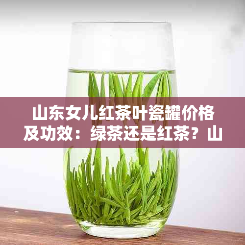 山东女儿红茶叶瓷罐价格及功效：绿茶还是红茶？山东泰山的特色与作用