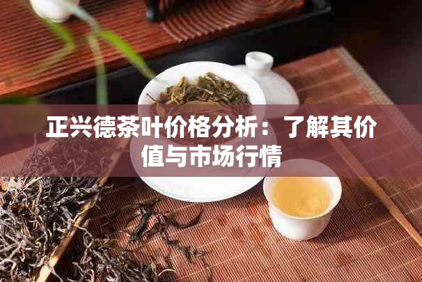 正兴德茶叶价格分析：了解其价值与市场行情