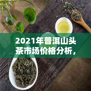 2021年普洱山头茶市场价格分析，灞地区行情调查