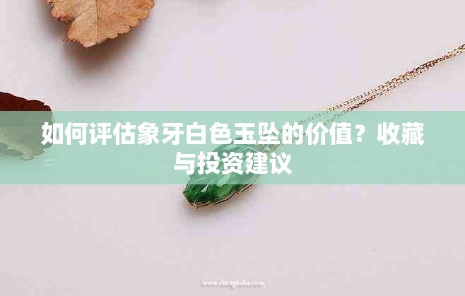 如何评估象牙白色玉坠的价值？收藏与投资建议