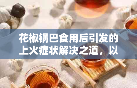 花椒锅巴食用后引发的上火症状解决之道，以及如何避免类似问题的出现