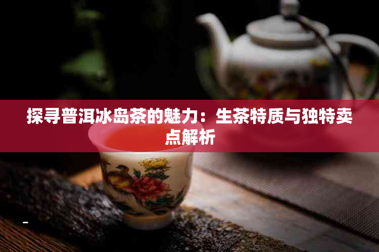 探寻普洱冰岛茶的魅力：生茶特质与独特卖点解析