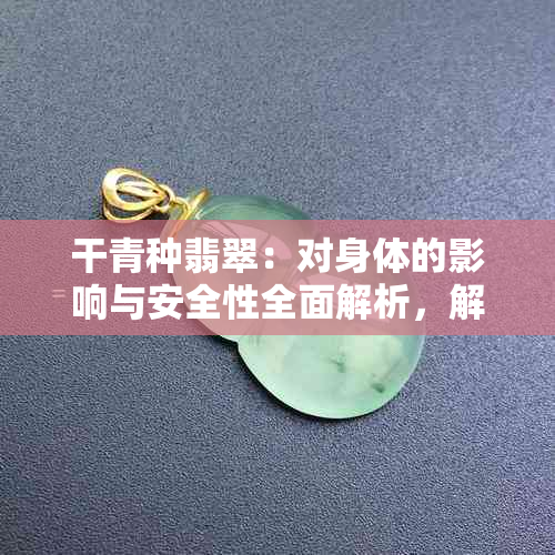 干青种翡翠：对身体的影响与安全性全面解析，解答您可能存在的疑虑