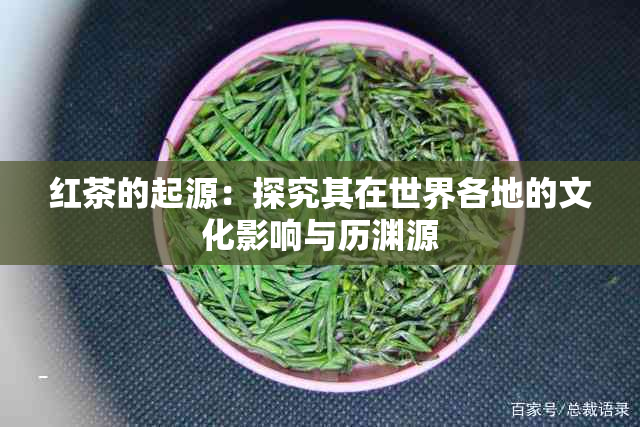 红茶的起源：探究其在世界各地的文化影响与历渊源