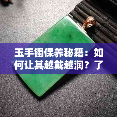 玉手镯保养秘籍：如何让其越戴越润？了解原因及正确护理方法