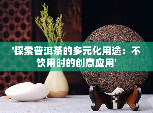 '探索普洱茶的多元化用途：不饮用时的创意应用'