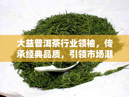 大益普洱茶行业领袖，传承经典品质，引领市场潮流