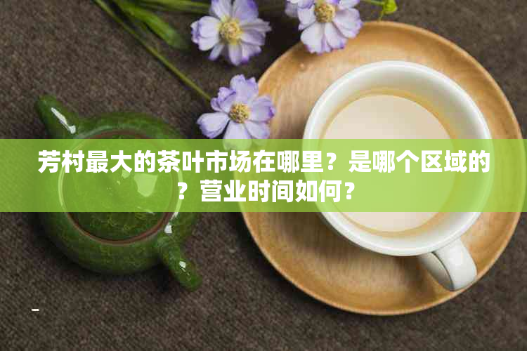 芳村更大的茶叶市场在哪里？是哪个区域的？营业时间如何？