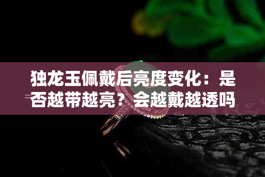 独龙玉佩戴后亮度变化：是否越带越亮？会越戴越透吗？是否会变色？