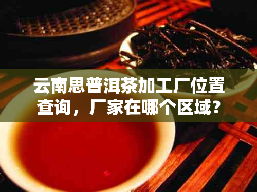 云南思普洱茶加工厂位置查询，厂家在哪个区域？