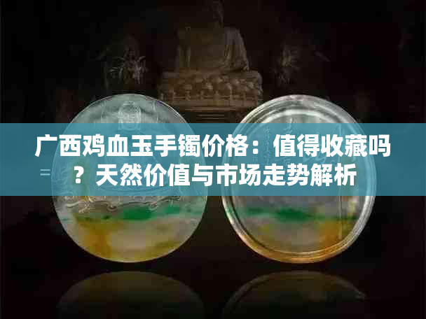 广西鸡血玉手镯价格：值得收藏吗？天然价值与市场走势解析