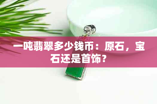 一吨翡翠多少钱币：原石，宝石还是首饰？