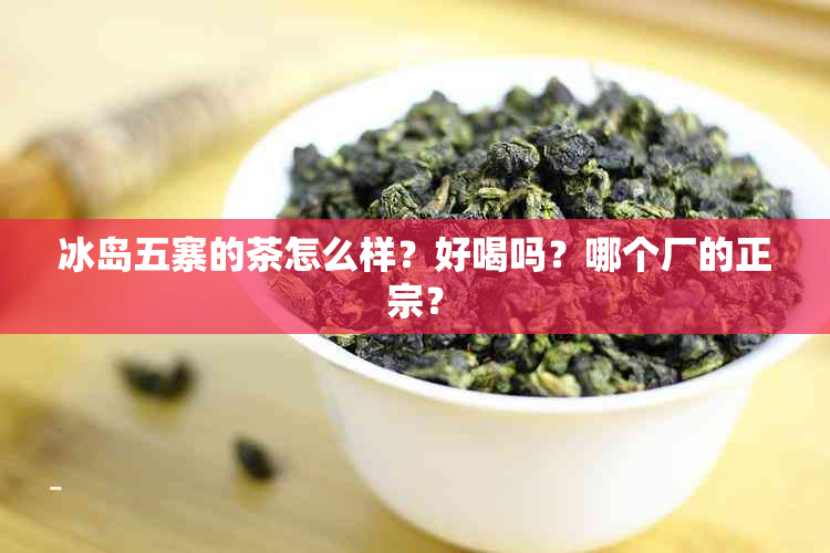 冰岛五寨的茶怎么样？好喝吗？哪个厂的正宗？