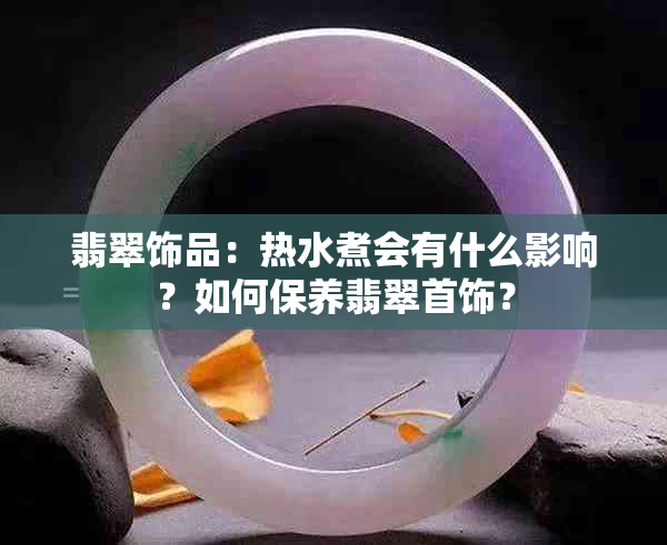 翡翠饰品：热水煮会有什么影响？如何保养翡翠首饰？