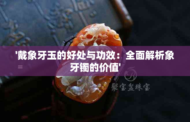 '戴象牙玉的好处与功效：全面解析象牙镯的价值'