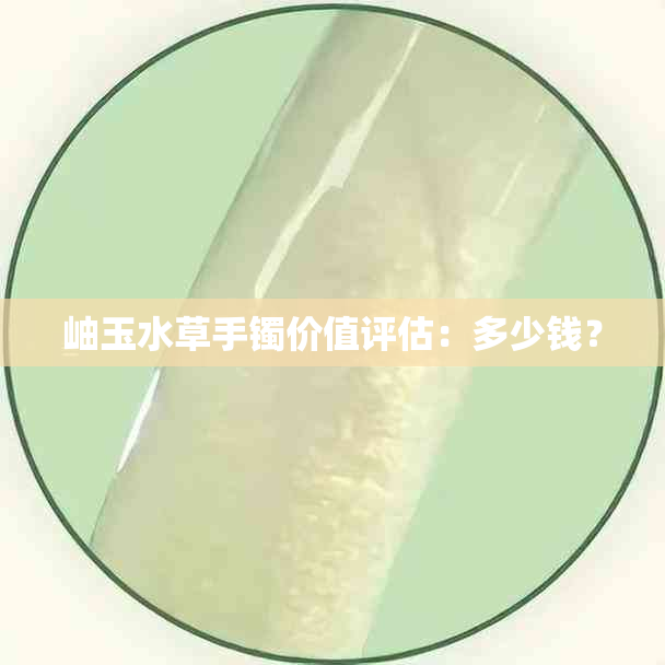 岫玉水草手镯价值评估：多少钱？