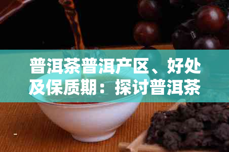 普洱茶普洱产区、好处及保质期：探讨普洱茶普洱的品质与保存时间