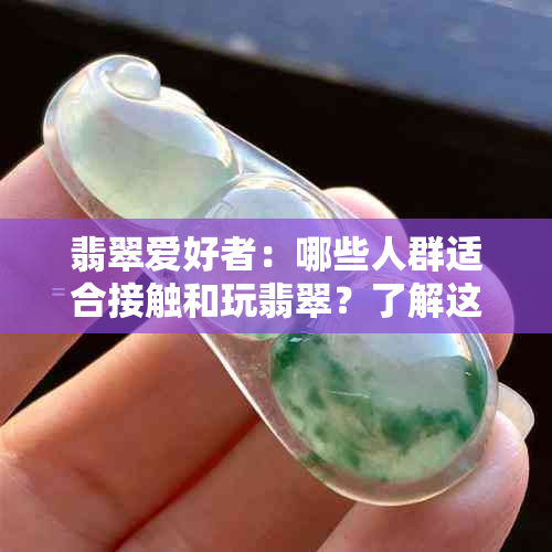 翡翠爱好者：哪些人群适合接触和玩翡翠？了解这些特点的人群将受益匪浅！