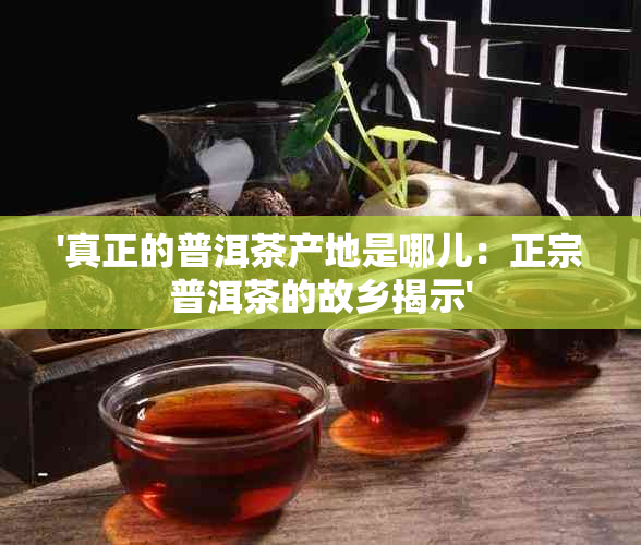 '真正的普洱茶产地是哪儿：正宗普洱茶的故乡揭示'