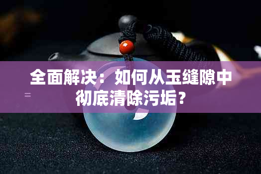 全面解决：如何从玉缝隙中彻底清除污垢？