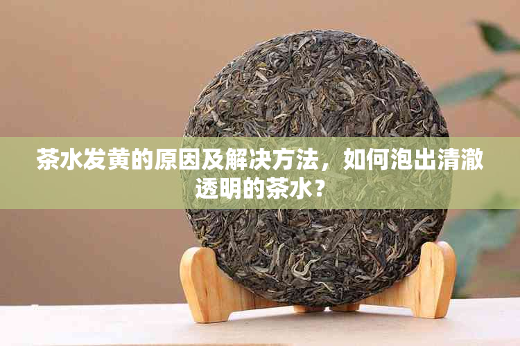 茶水发黄的原因及解决方法，如何泡出清澈透明的茶水？