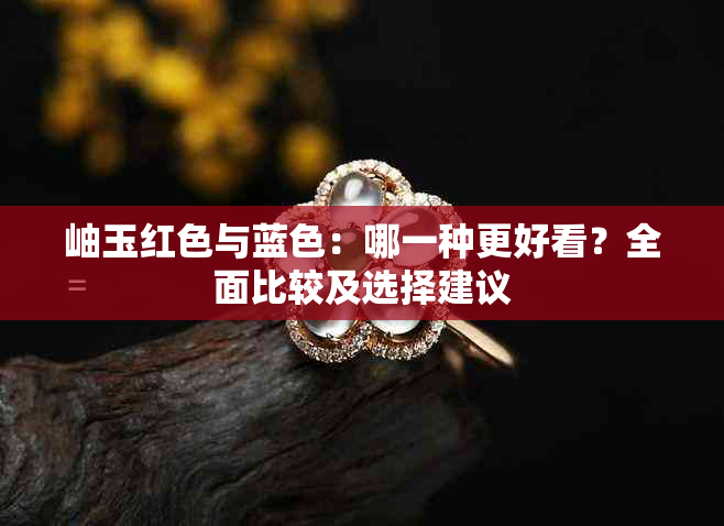 岫玉红色与蓝色：哪一种更好看？全面比较及选择建议