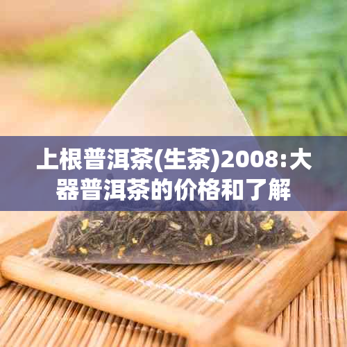 上根普洱茶(生茶)2008:大器普洱茶的价格和了解