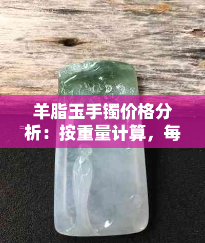 羊脂玉手镯价格分析：按重量计算，每克更低可能卖到多少？