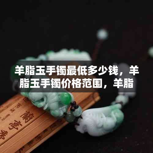 羊脂玉手镯更低多少钱，羊脂玉手镯价格范围，羊脂玉镯子一般售价