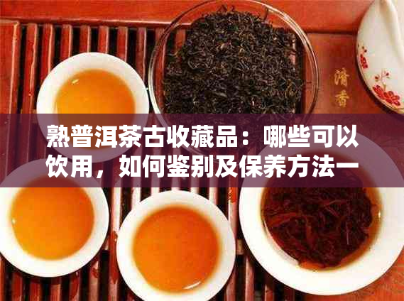 熟普洱茶古收藏品：哪些可以饮用，如何鉴别及保养方法一文解析