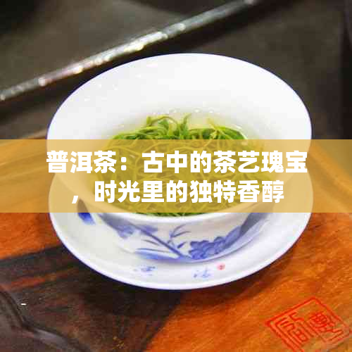 普洱茶：古中的茶艺瑰宝，时光里的独特香醇