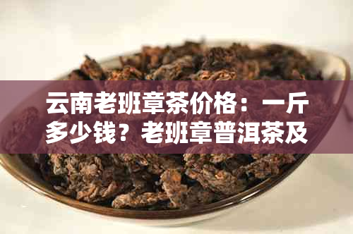 云南老班章茶价格：一斤多少钱？老班章普洱茶及详细报价解析。