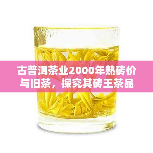 古普洱茶业2000年熟砖价与旧茶，探究其砖王茶品价值