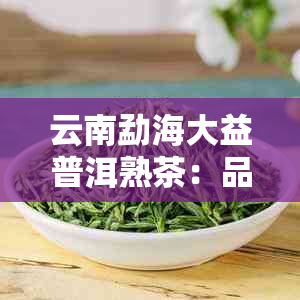 云南勐海大益普洱熟茶：品质、制作工艺、功效与泡法全方位解析