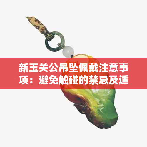 新玉关公吊坠佩戴注意事项：避免触碰的禁忌及适合佩戴的时间