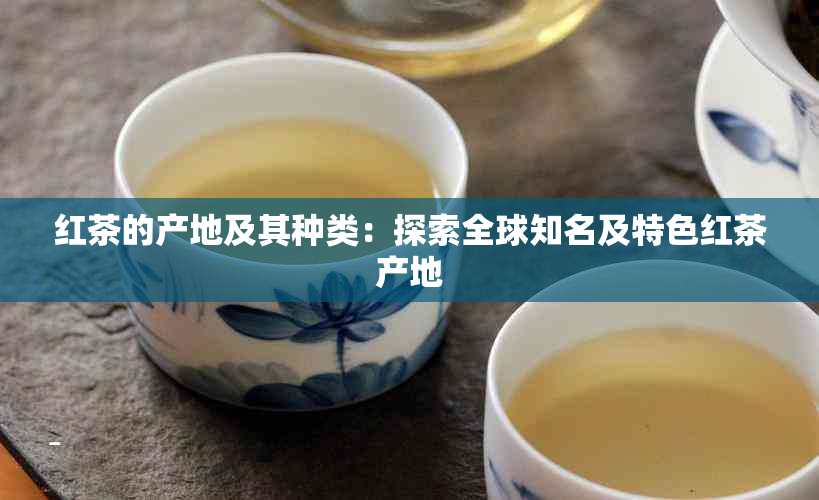 红茶的产地及其种类：探索全球知名及特色红茶产地