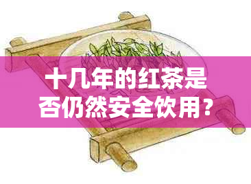 十几年的红茶是否仍然安全饮用？为什么过期的红茶可能有害？女生可以喝吗？