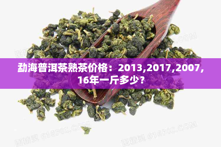 勐海普洱茶熟茶价格：2013,2017,2007,16年一斤多少？