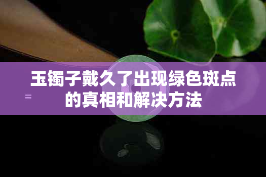 玉镯子戴久了出现绿色斑点的真相和解决方法