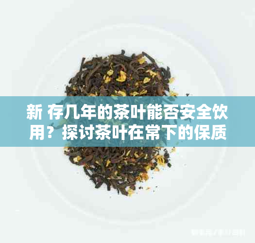 新 存几年的茶叶能否安全饮用？探讨茶叶在常下的保质期