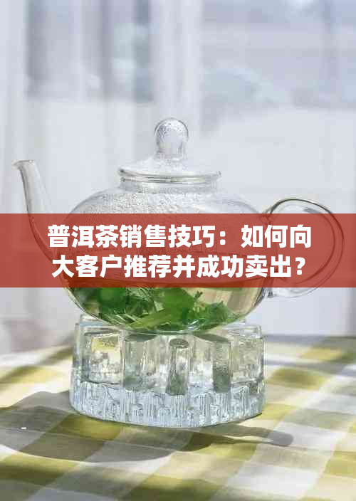 普洱茶销售技巧：如何向大客户推荐并成功卖出？